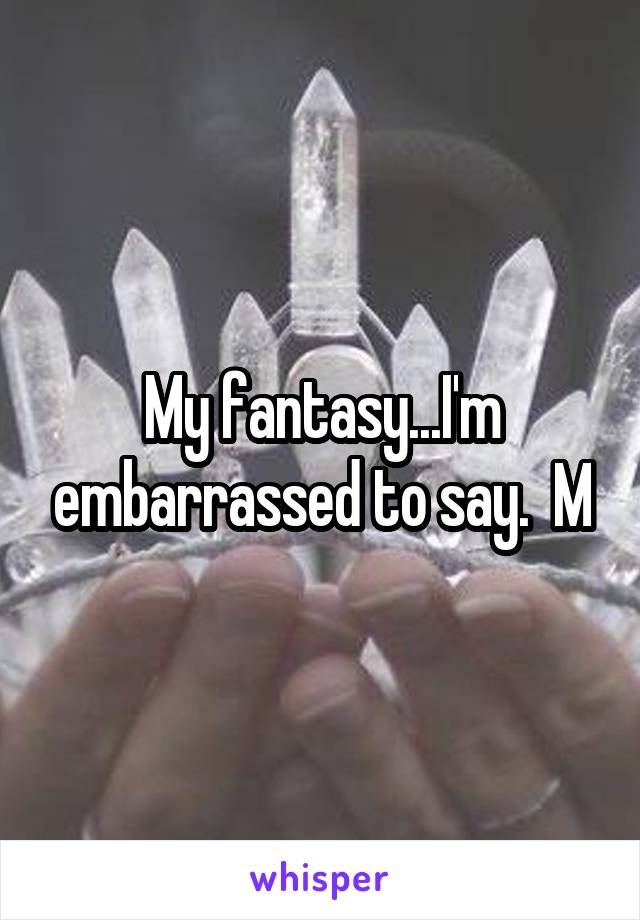 My fantasy...I'm embarrassed to say.  M