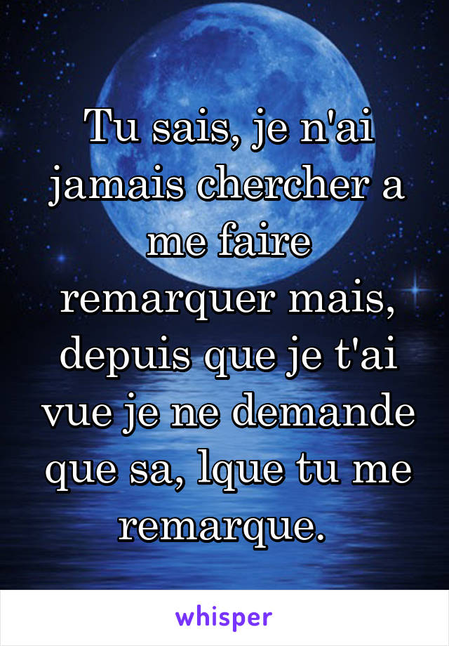 Tu sais, je n'ai jamais chercher a me faire remarquer mais, depuis que je t'ai vue je ne demande que sa, lque tu me remarque. 