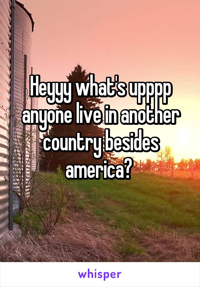 Heyyy what's upppp anyone live in another country besides america? 
