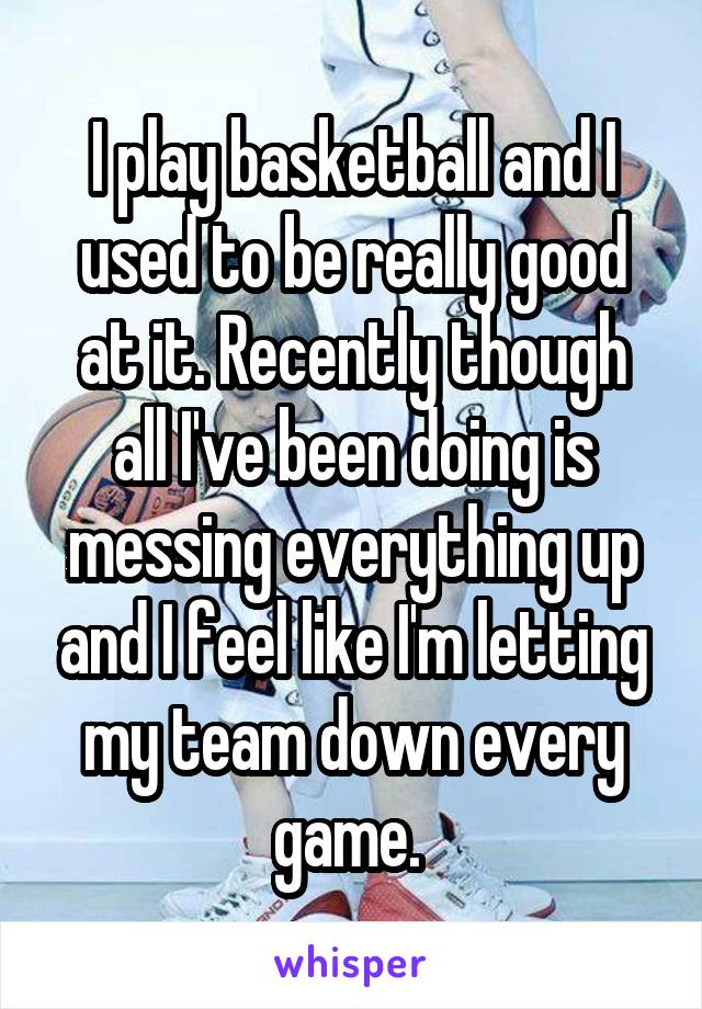 I play basketball and I used to be really good at it. Recently though all I've been doing is messing everything up and I feel like I'm letting my team down every game. 