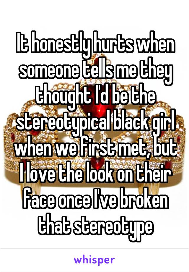 It honestly hurts when someone tells me they thought I'd be the stereotypical black girl when we first met, but I love the look on their face once I've broken that stereotype