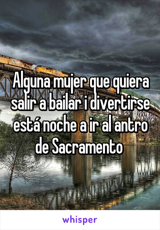 Alguna mujer que quiera salir a bailar i divertirse está noche a ir al antro de Sacramento 