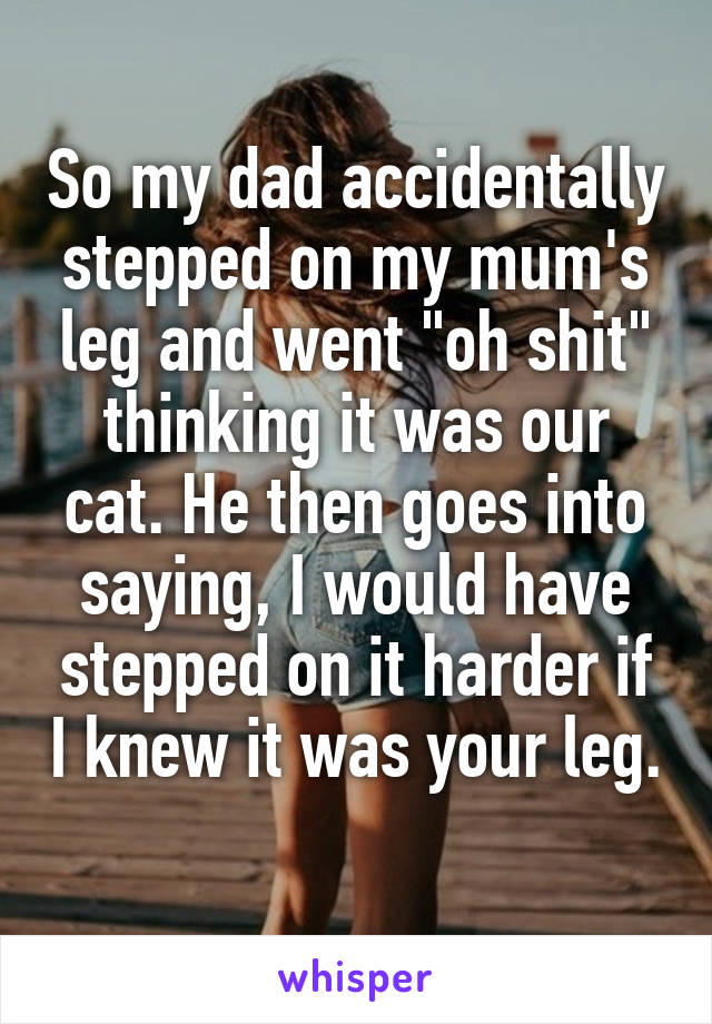 So my dad accidentally stepped on my mum's leg and went "oh shit" thinking it was our cat. He then goes into saying, I would have stepped on it harder if I knew it was your leg. 