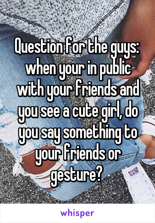 Question for the guys: 
when your in public with your friends and you see a cute girl, do you say something to your friends or gesture? 