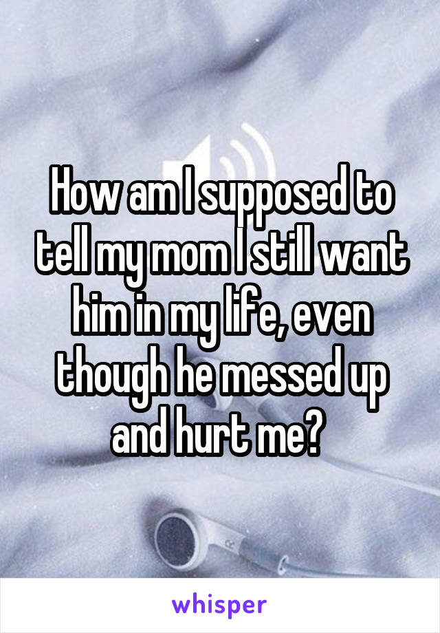 How am I supposed to tell my mom I still want him in my life, even though he messed up and hurt me? 