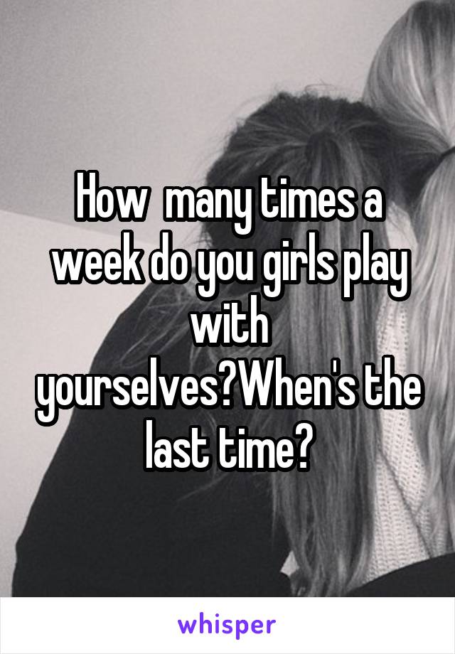 How  many times a week do you girls play with yourselves?When's the last time?