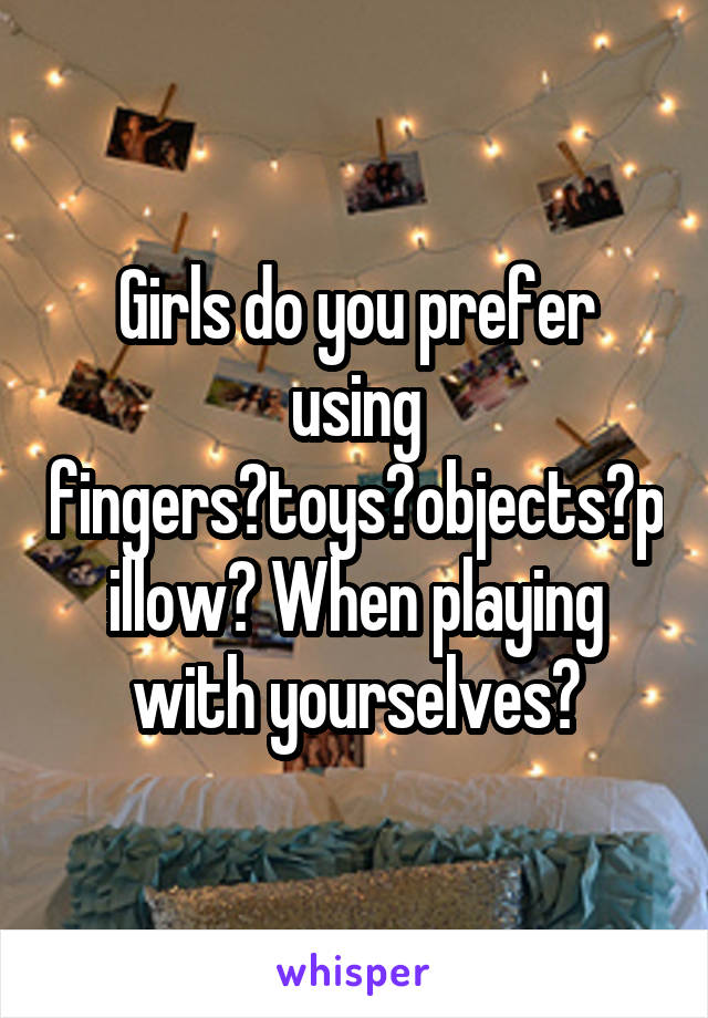 Girls do you prefer using fingers?toys?objects?pillow? When playing with yourselves?