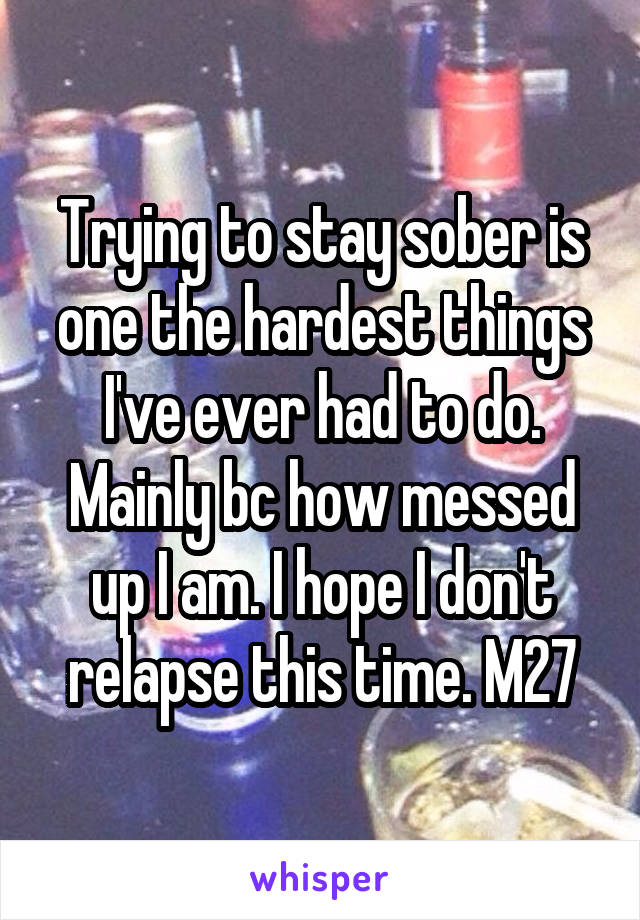 Trying to stay sober is one the hardest things I've ever had to do. Mainly bc how messed up I am. I hope I don't relapse this time. M27