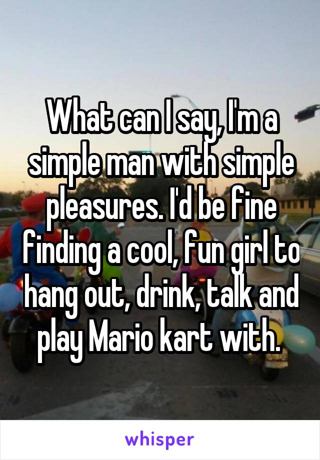 What can I say, I'm a simple man with simple pleasures. I'd be fine finding a cool, fun girl to hang out, drink, talk and play Mario kart with. 