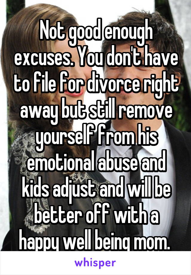 Not good enough excuses. You don't have to file for divorce right away but still remove yourself from his emotional abuse and kids adjust and will be better off with a happy well being mom. 