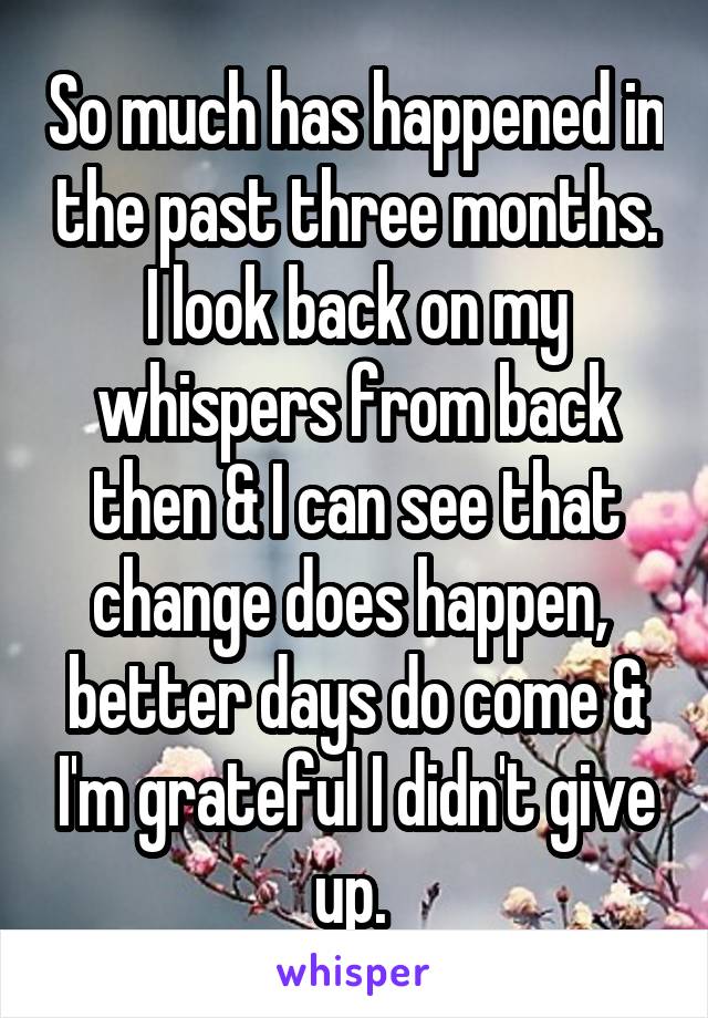 So much has happened in the past three months. I look back on my whispers from back then & I can see that change does happen,  better days do come & I'm grateful I didn't give up. 