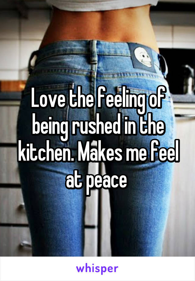 Love the feeling of being rushed in the kitchen. Makes me feel at peace 