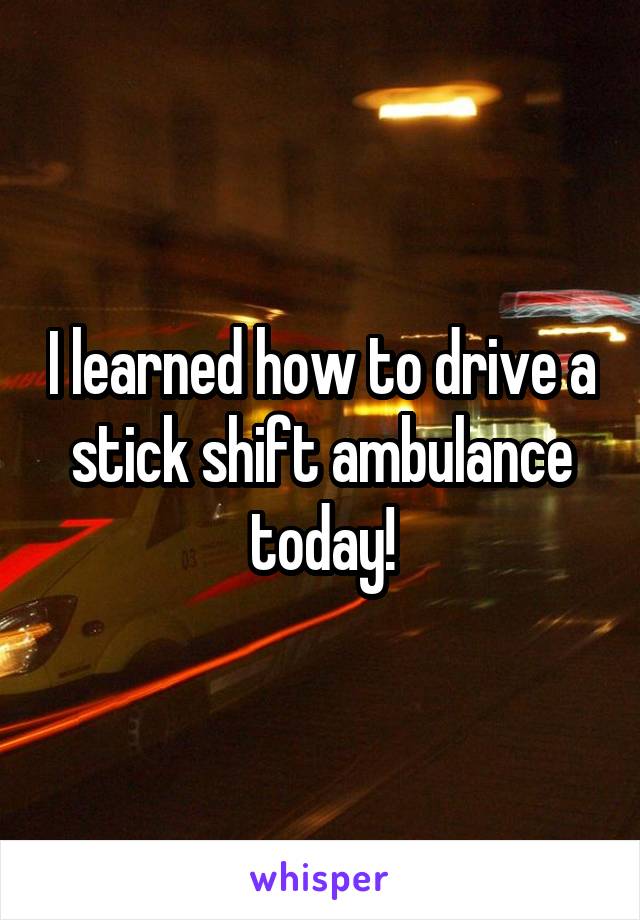 I learned how to drive a stick shift ambulance today!