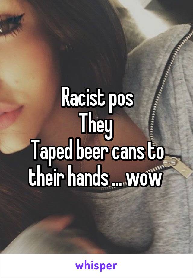 Racist pos
They 
Taped beer cans to their hands ... wow 