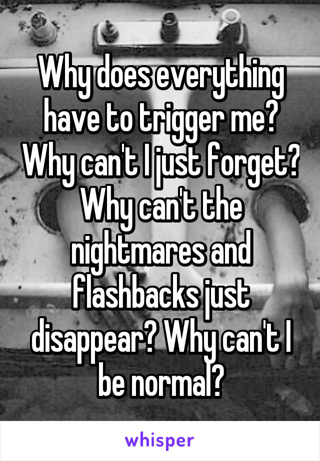 Why does everything have to trigger me? Why can't I just forget? Why can't the nightmares and flashbacks just disappear? Why can't I be normal?