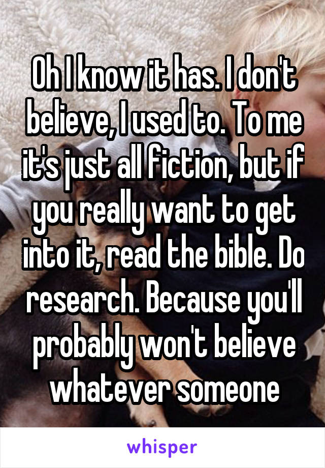 Oh I know it has. I don't believe, I used to. To me it's just all fiction, but if you really want to get into it, read the bible. Do research. Because you'll probably won't believe whatever someone