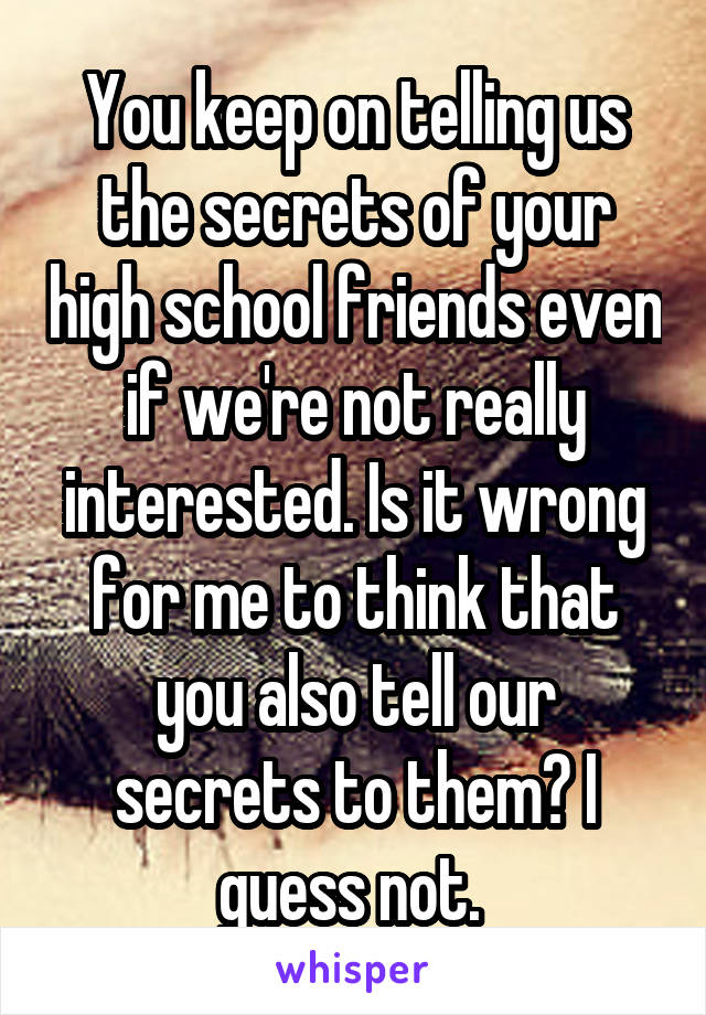 You keep on telling us the secrets of your high school friends even if we're not really interested. Is it wrong for me to think that you also tell our secrets to them? I guess not. 