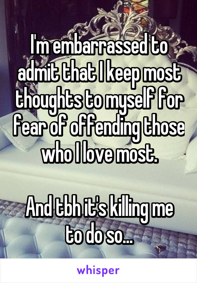 I'm embarrassed to admit that I keep most thoughts to myself for fear of offending those who I love most.

And tbh it's killing me to do so...