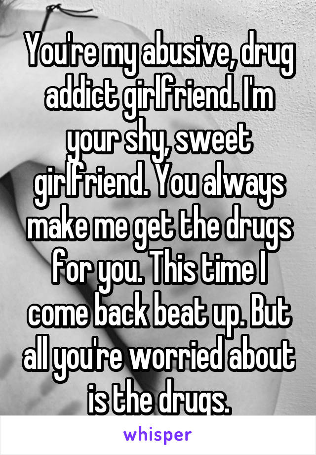 You're my abusive, drug addict girlfriend. I'm your shy, sweet girlfriend. You always make me get the drugs for you. This time I come back beat up. But all you're worried about is the drugs.