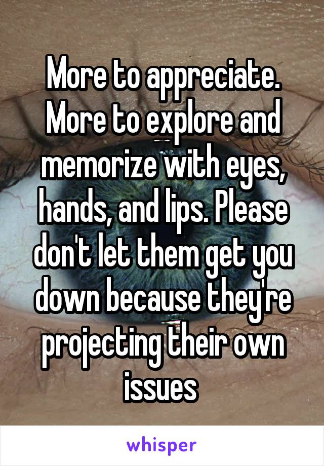 More to appreciate. More to explore and memorize with eyes, hands, and lips. Please don't let them get you down because they're projecting their own issues 