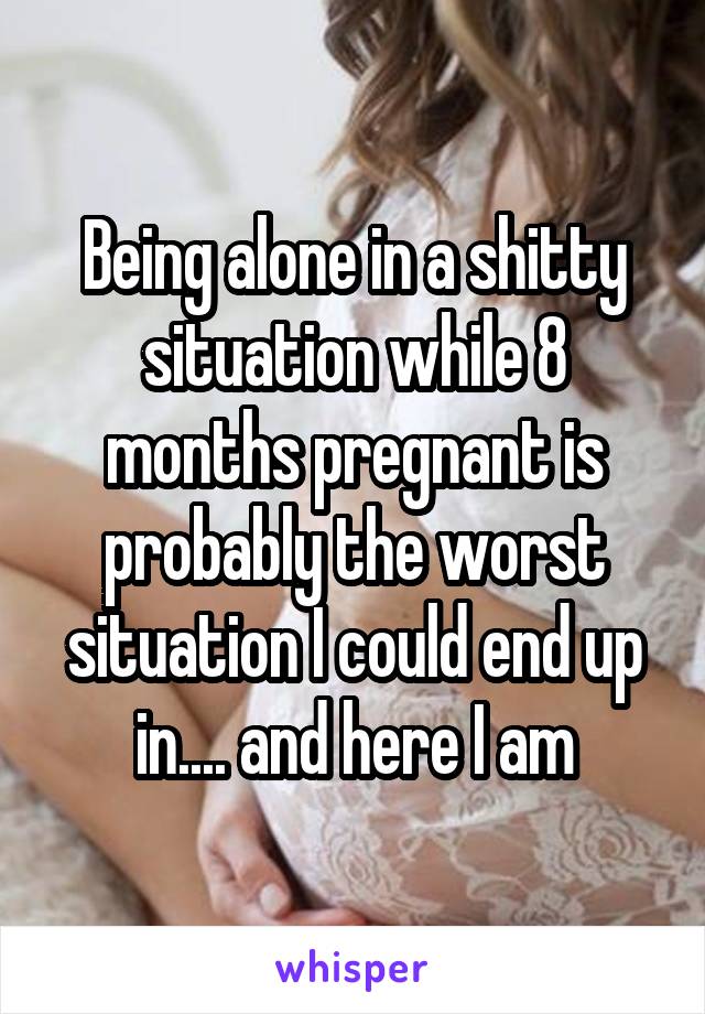 Being alone in a shitty situation while 8 months pregnant is probably the worst situation I could end up in.... and here I am