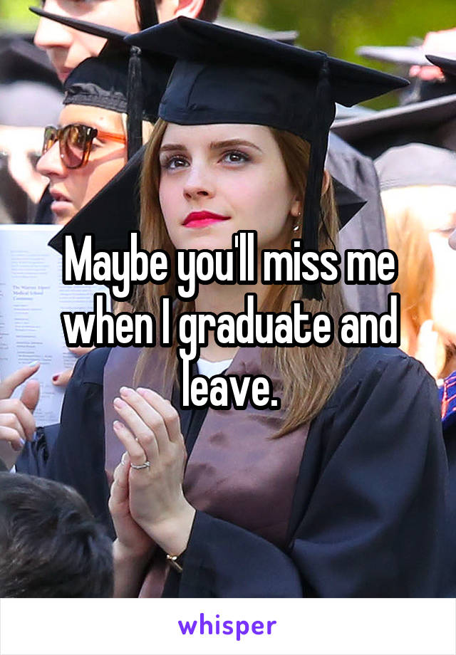 Maybe you'll miss me when I graduate and leave.