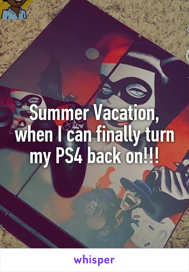 Summer Vacation, when I can finally turn my PS4 back on!!!