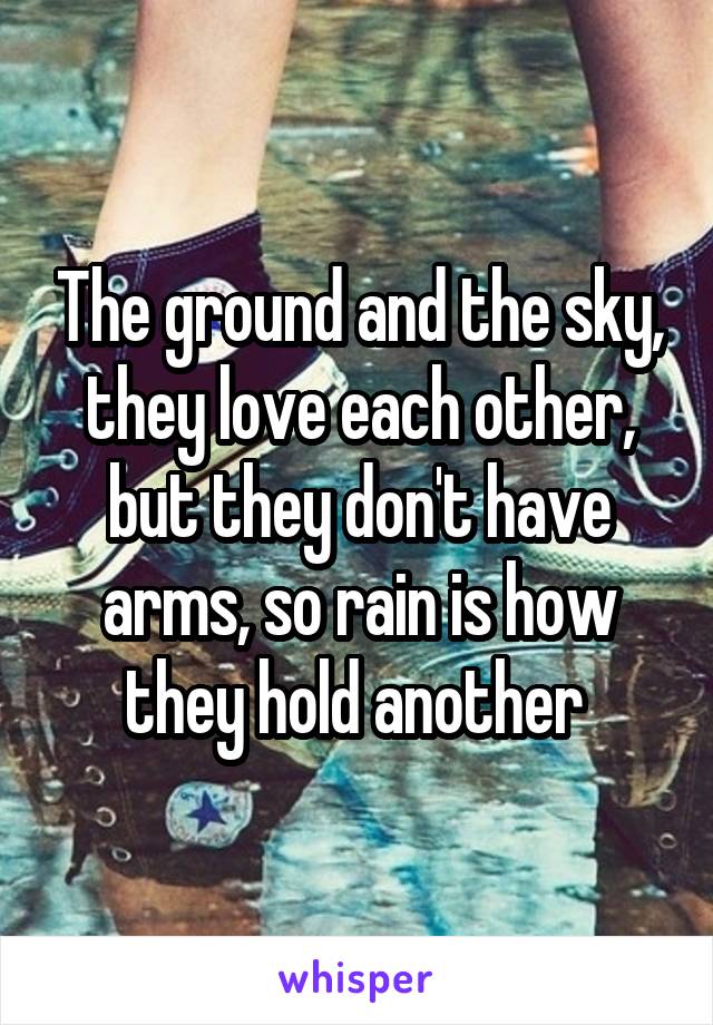 The ground and the sky, they love each other, but they don't have arms, so rain is how they hold another 