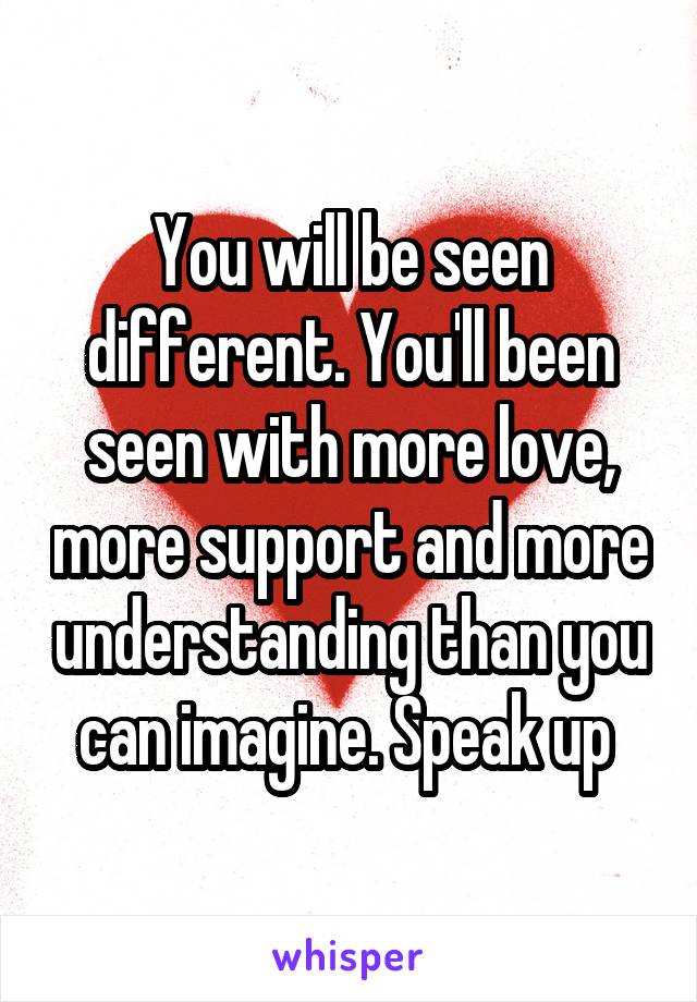 You will be seen different. You'll been seen with more love, more support and more understanding than you can imagine. Speak up 