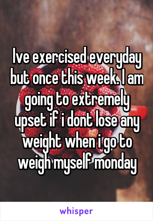 Ive exercised everyday but once this week. I am going to extremely upset if i dont lose any weight when i go to weigh myself monday