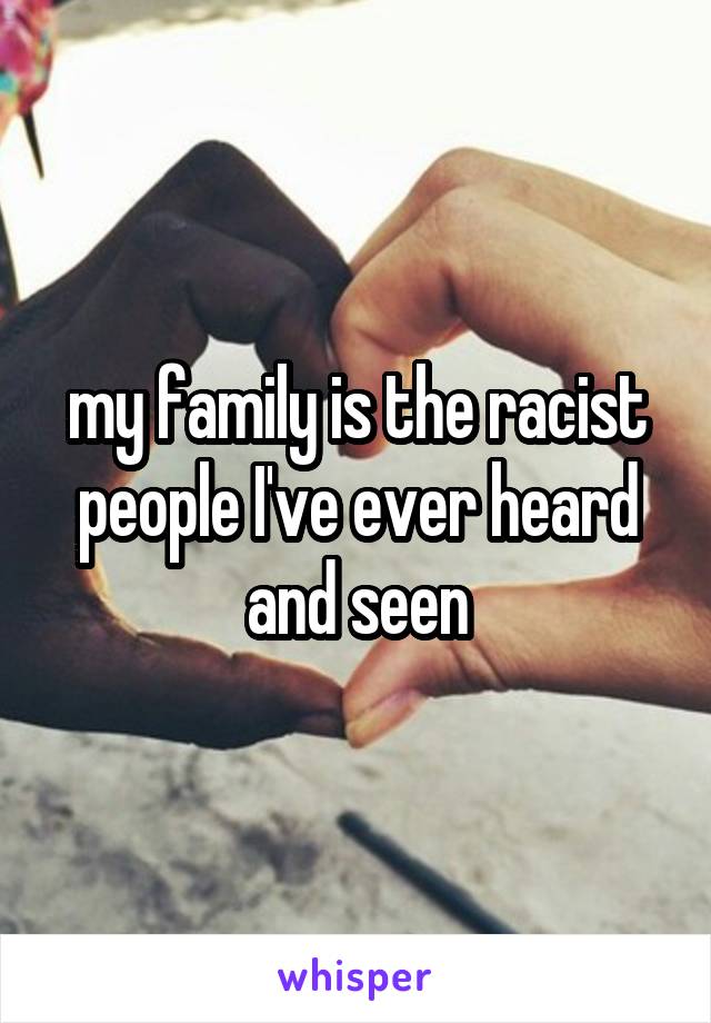 my family is the racist people I've ever heard and seen