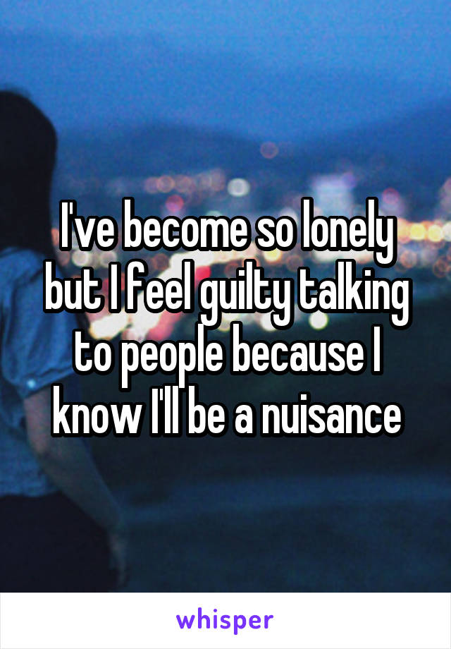 I've become so lonely but I feel guilty talking to people because I know I'll be a nuisance