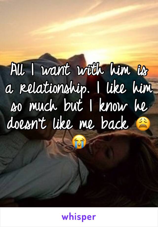 All I want with him is a relationship. I like him so much but I know he doesn't like me back 😩😭