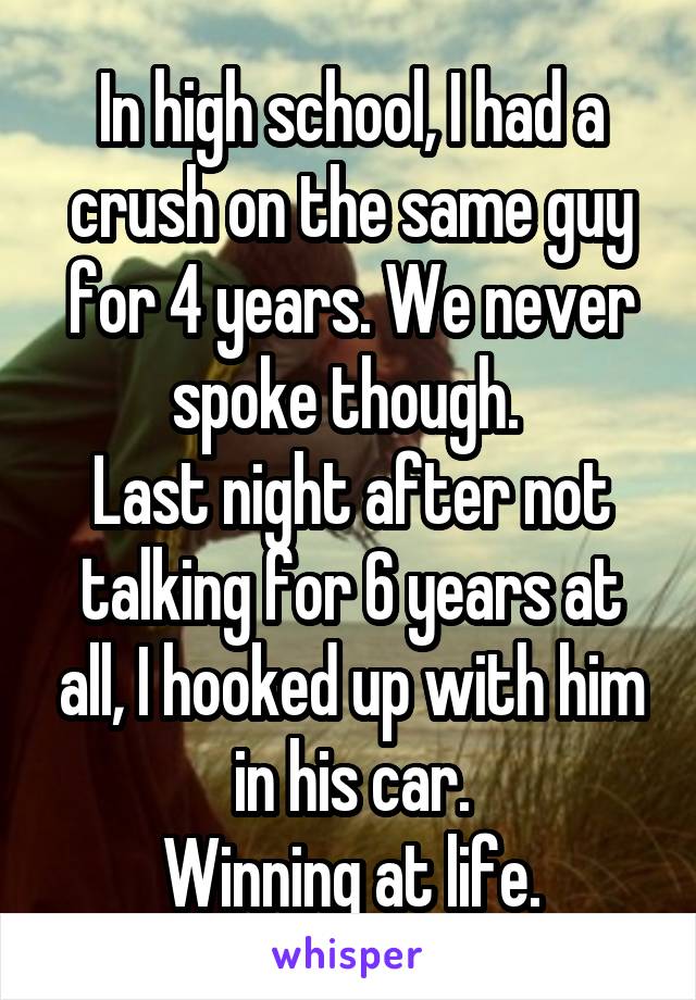 In high school, I had a crush on the same guy for 4 years. We never spoke though. 
Last night after not talking for 6 years at all, I hooked up with him in his car.
Winning at life.