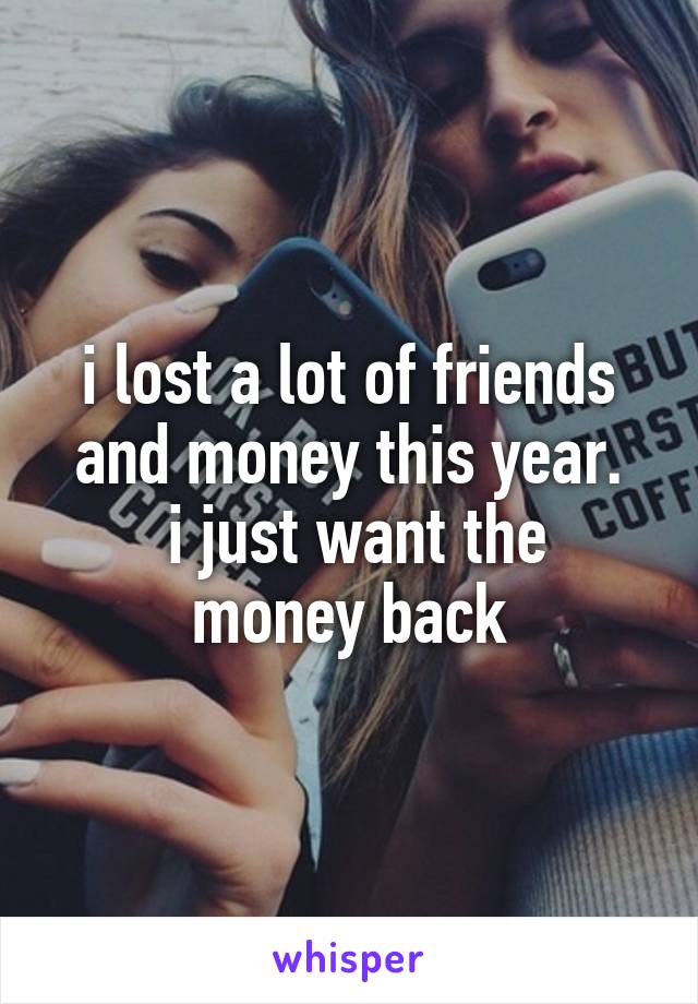 i lost a lot of friends and money this year.
 i just want the money back