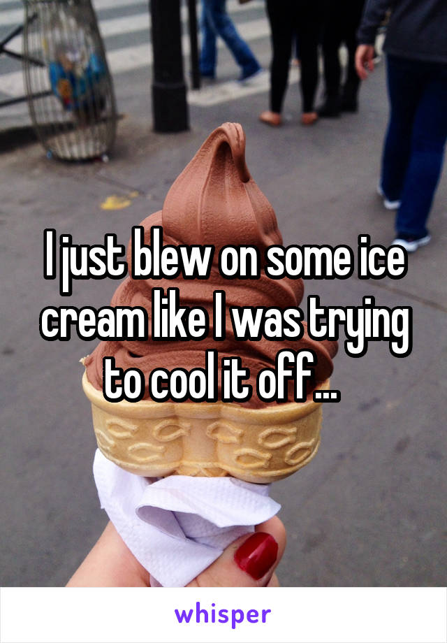 I just blew on some ice cream like I was trying to cool it off... 