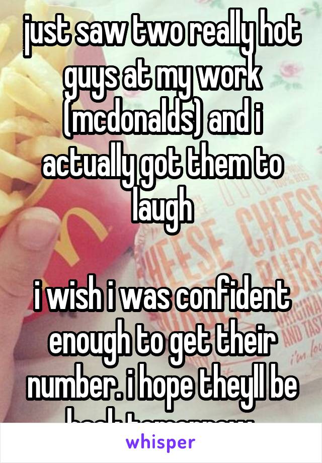 just saw two really hot guys at my work (mcdonalds) and i actually got them to laugh

i wish i was confident enough to get their number. i hope theyll be back tomorrow 