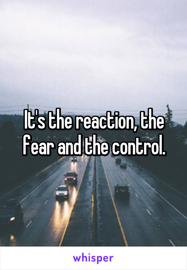 It's the reaction, the fear and the control.