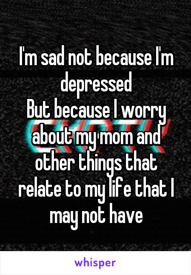 I'm sad not because I'm depressed
But because I worry about my mom and other things that relate to my life that I may not have