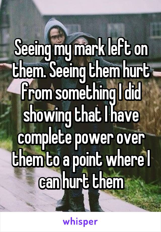 Seeing my mark left on them. Seeing them hurt from something I did showing that I have complete power over them to a point where I can hurt them