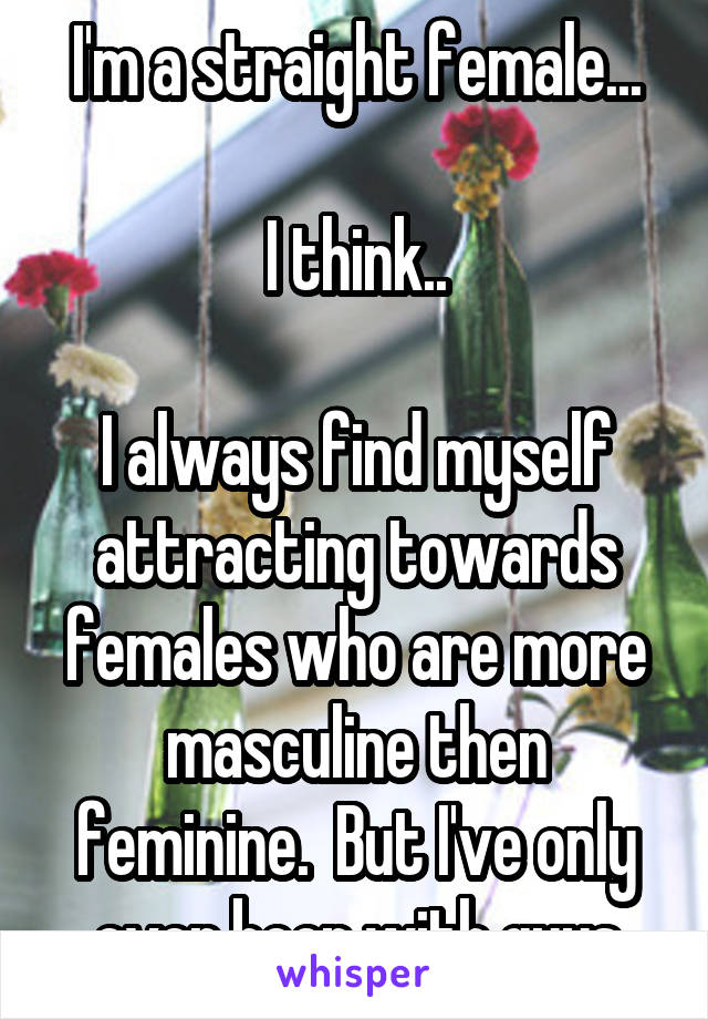 I'm a straight female...

I think..

I always find myself attracting towards females who are more masculine then feminine.  But I've only ever been with guys