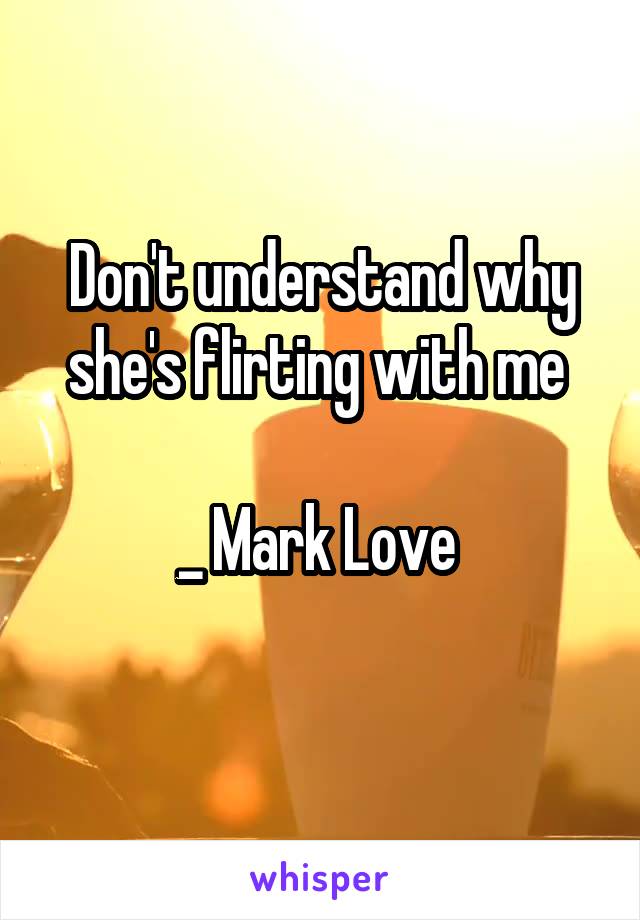 Don't understand why she's flirting with me 

_ Mark Love 
