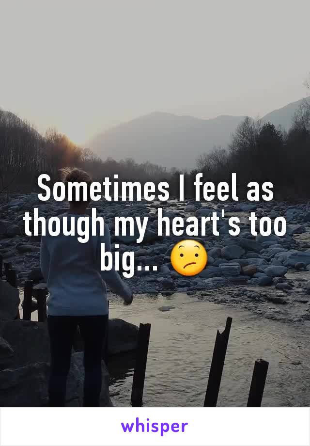 Sometimes I feel as though my heart's too big... 😕