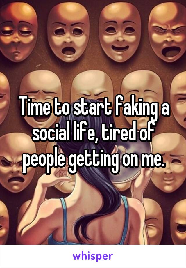 Time to start faking a social life, tired of people getting on me.