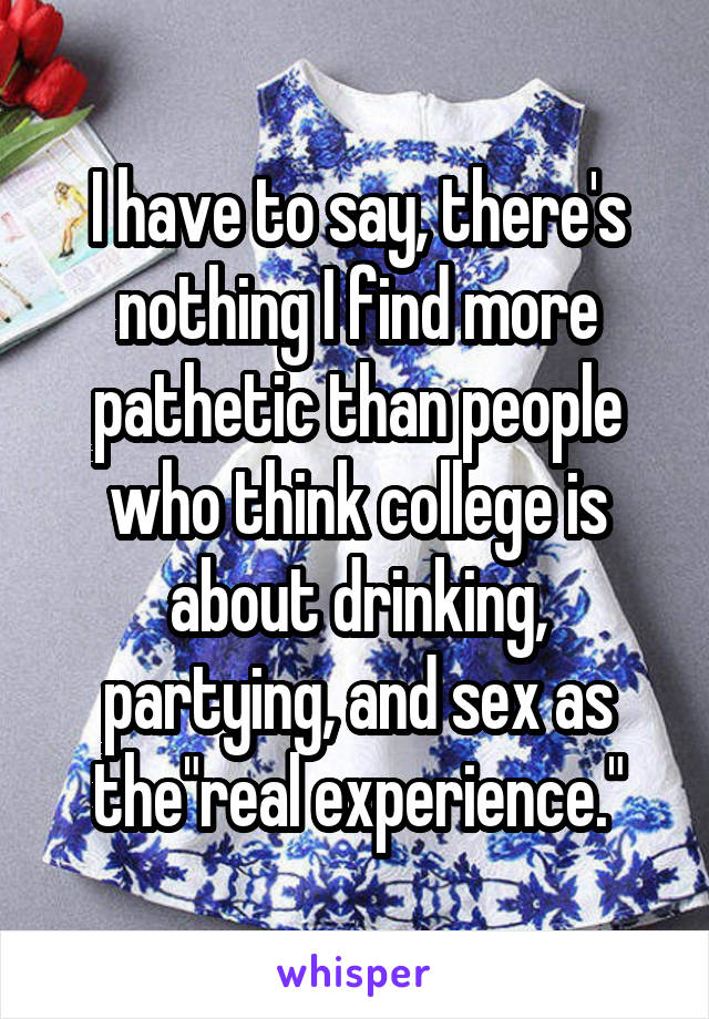 I have to say, there's nothing I find more pathetic than people who think college is about drinking, partying, and sex as the"real experience."