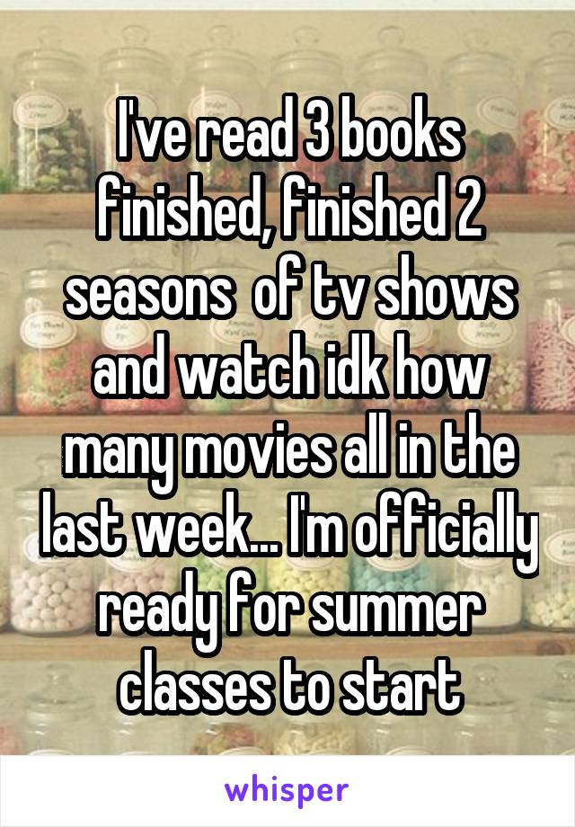 I've read 3 books finished, finished 2 seasons  of tv shows and watch idk how many movies all in the last week... I'm officially ready for summer classes to start