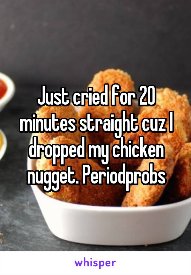 Just cried for 20 minutes straight cuz I dropped my chicken nugget. Periodprobs