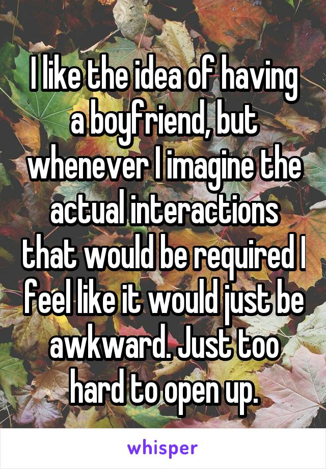 I like the idea of having a boyfriend, but whenever I imagine the actual interactions that would be required I feel like it would just be awkward. Just too hard to open up.