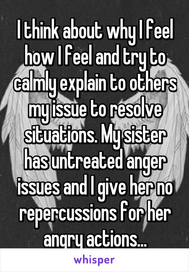 I think about why I feel how I feel and try to calmly explain to others my issue to resolve situations. My sister has untreated anger issues and I give her no repercussions for her angry actions...