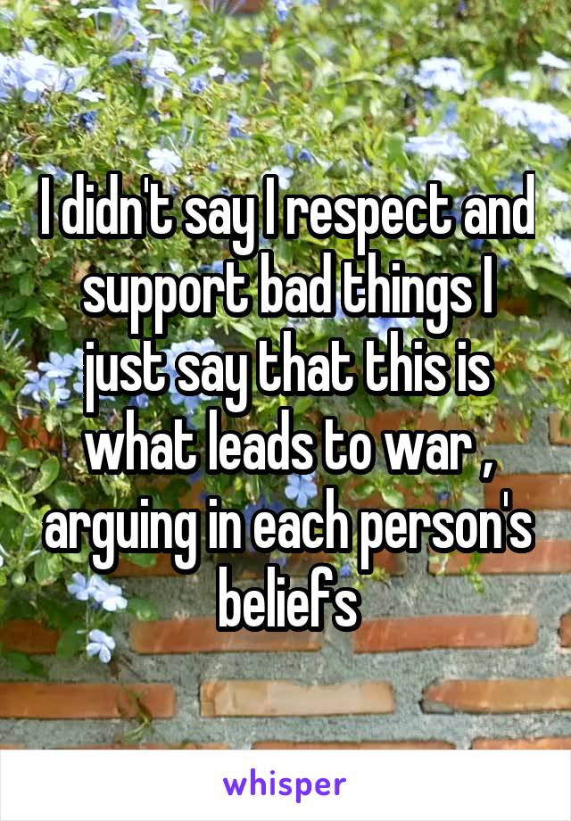  I didn't say I respect and support bad things I just say that this is what leads to war , arguing in each person's beliefs